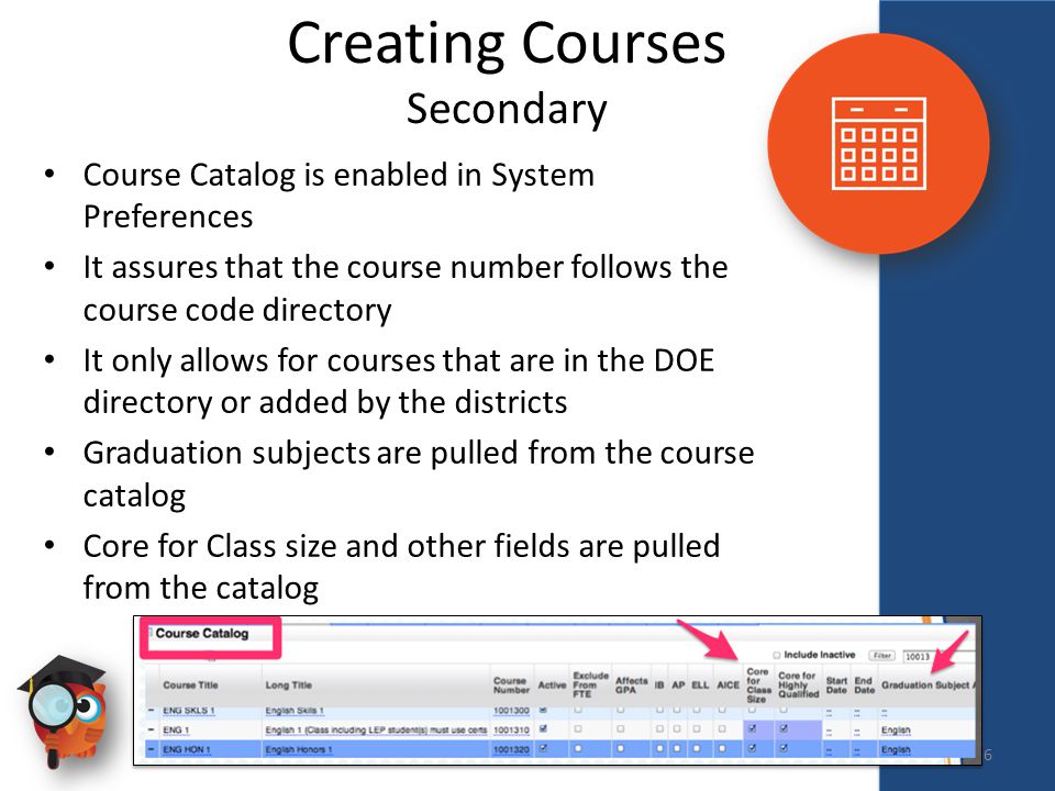 Creating Courses Secondary Course Catalog is enabled in System Preferences It assures that the course number follows the course code directory It only allows for courses that are in the DOE directory or added by the districts Graduation subjects are pulled from the course catalog Core for Class size and other fields are pulled from the catalog 6