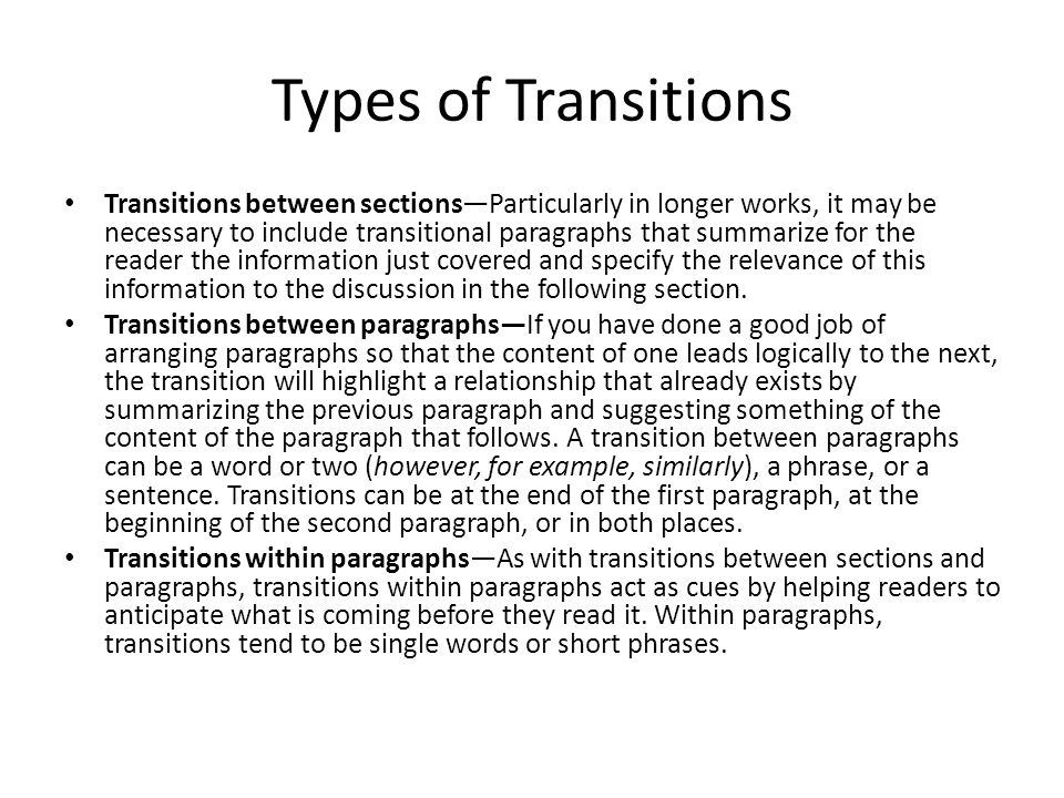 Types of Transitions Transitions between sections—Particularly in longer works, it may be necessary to include transitional paragraphs that summarize for the reader the information just covered and specify the relevance of this information to the discussion in the following section.