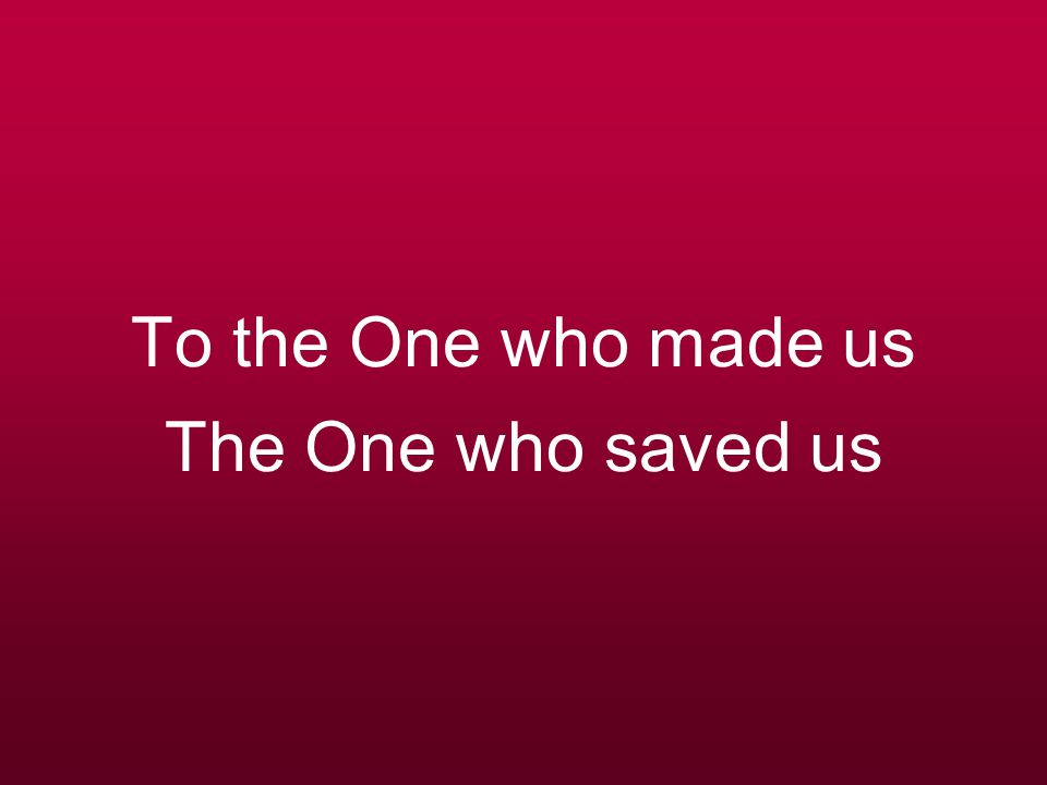 To the One who made us The One who saved us
