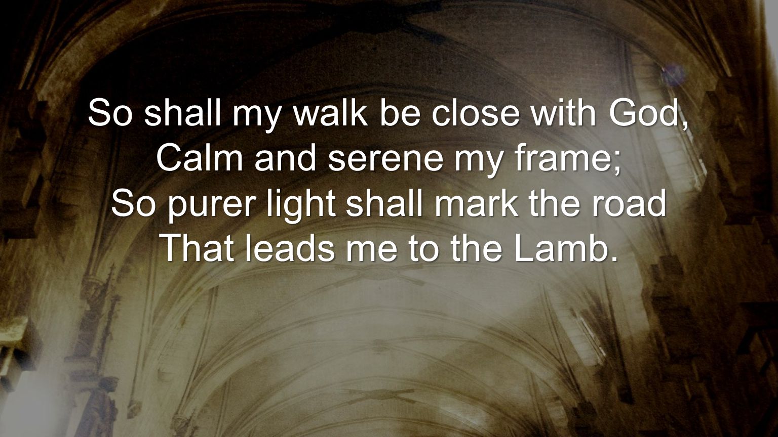 So shall my walk be close with God, Calm and serene my frame; So purer light shall mark the road That leads me to the Lamb.