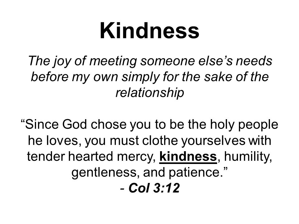 Kindness The joy of meeting someone else’s needs before my own simply for the sake of the relationship Since God chose you to be the holy people he loves, you must clothe yourselves with tender hearted mercy, kindness, humility, gentleness, and patience. - Col 3:12