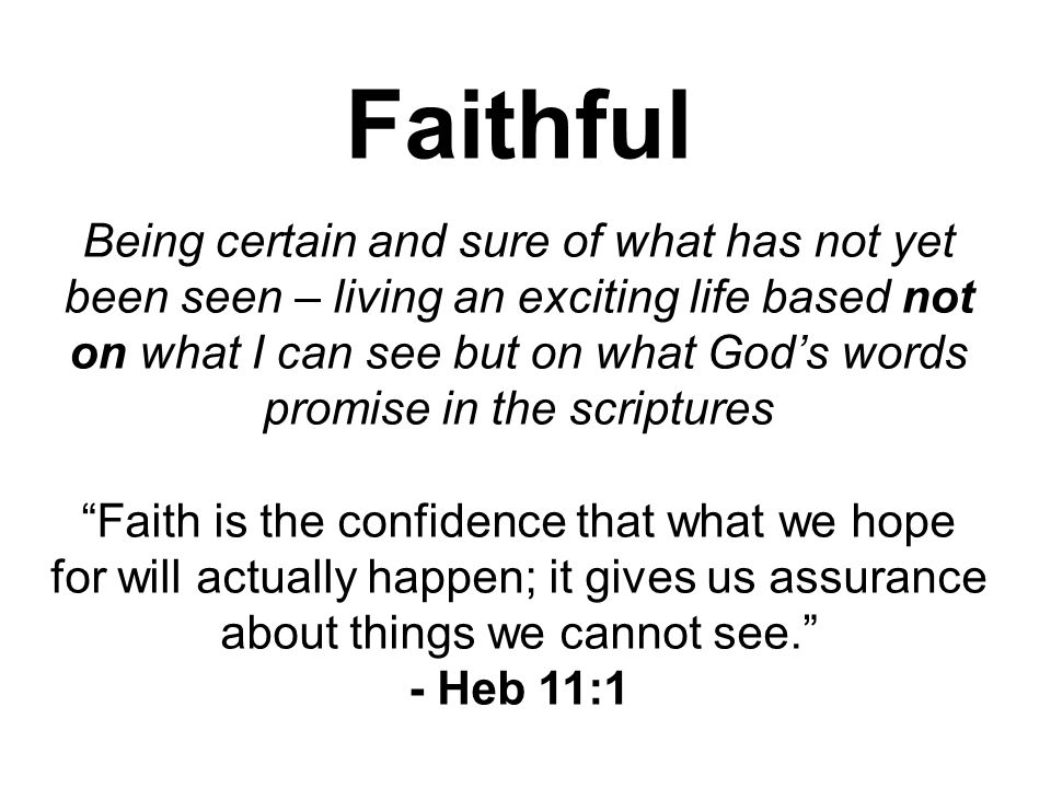 Faithful Being certain and sure of what has not yet been seen – living an exciting life based not on what I can see but on what God’s words promise in the scriptures Faith is the confidence that what we hope for will actually happen; it gives us assurance about things we cannot see. - Heb 11:1