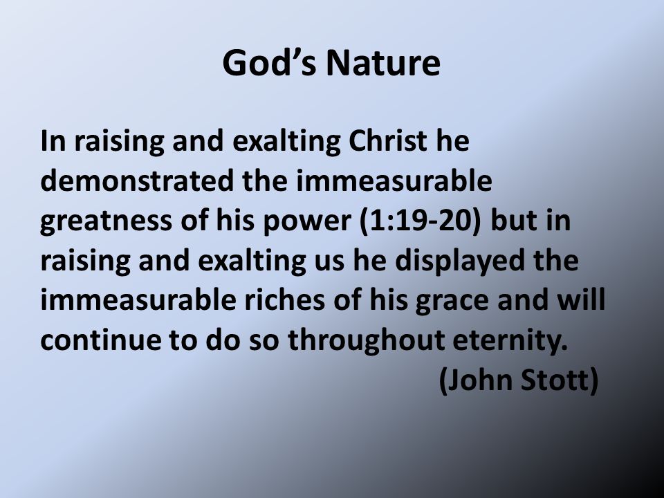 God’s Nature In raising and exalting Christ he demonstrated the immeasurable greatness of his power (1:19-20) but in raising and exalting us he displayed the immeasurable riches of his grace and will continue to do so throughout eternity.