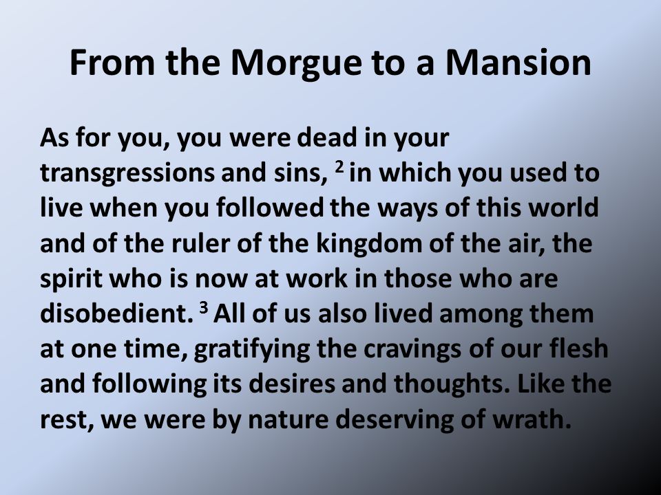 From the Morgue to a Mansion As for you, you were dead in your transgressions and sins, 2 in which you used to live when you followed the ways of this world and of the ruler of the kingdom of the air, the spirit who is now at work in those who are disobedient.