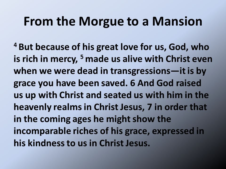 From the Morgue to a Mansion 4 But because of his great love for us, God, who is rich in mercy, 5 made us alive with Christ even when we were dead in transgressions—it is by grace you have been saved.
