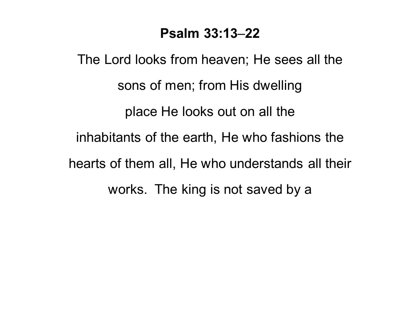 Psalm 33:13–22 The Lord looks from heaven; He sees all the sons of men; from His dwelling place He looks out on all the inhabitants of the earth, He who fashions the hearts of them all, He who understands all their works.