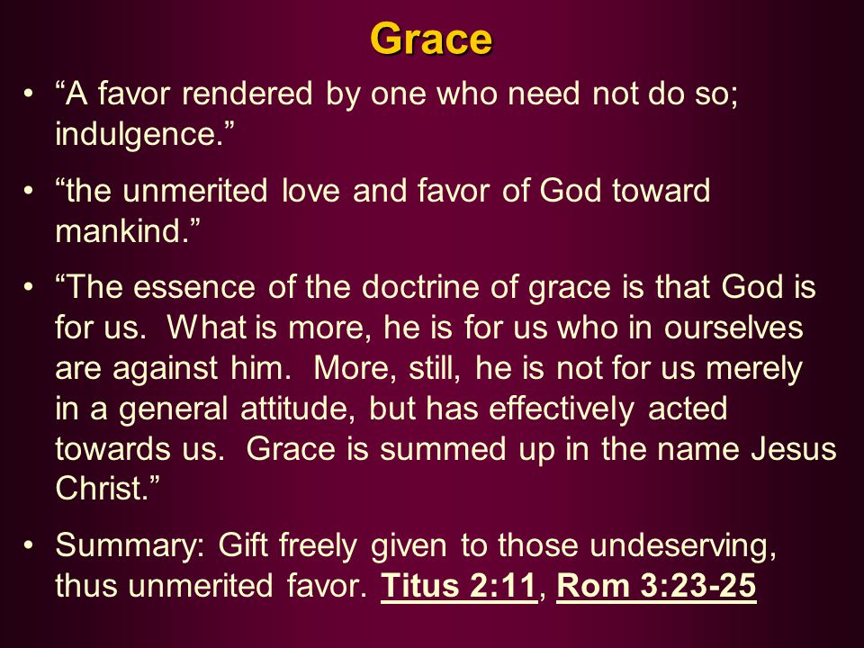 Grace A favor rendered by one who need not do so; indulgence. the unmerited love and favor of God toward mankind. The essence of the doctrine of grace is that God is for us.