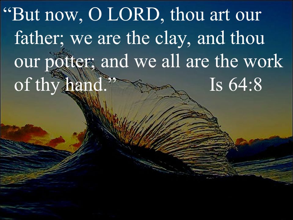 But now, O LORD, thou art our father; we are the clay, and thou our potter; and we all are the work of thy hand. Is 64:8