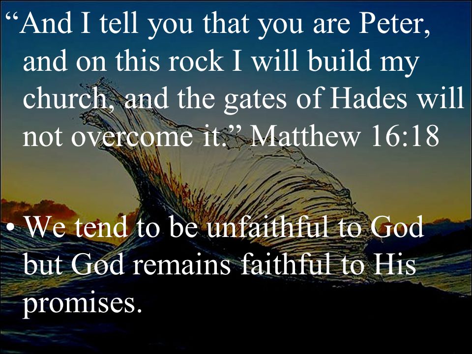 And I tell you that you are Peter, and on this rock I will build my church, and the gates of Hades will not overcome it. Matthew 16:18 We tend to be unfaithful to God but God remains faithful to His promises.
