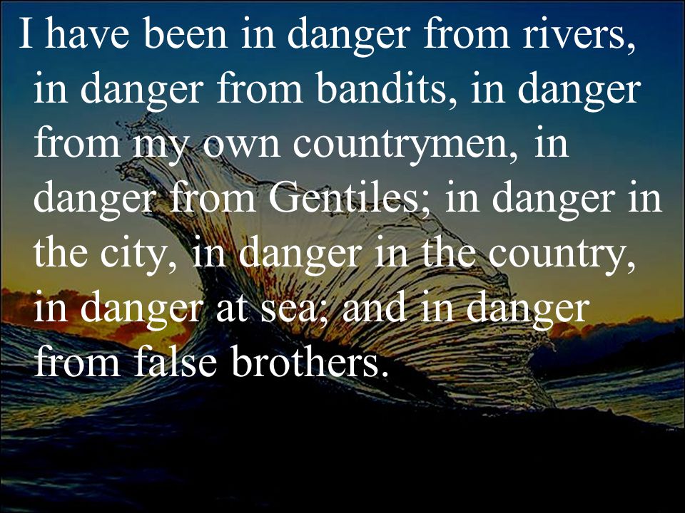 I have been in danger from rivers, in danger from bandits, in danger from my own countrymen, in danger from Gentiles; in danger in the city, in danger in the country, in danger at sea; and in danger from false brothers.