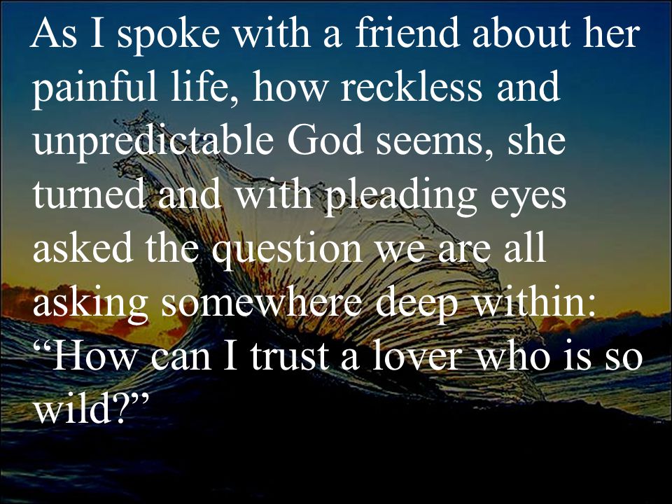 As I spoke with a friend about her painful life, how reckless and unpredictable God seems, she turned and with pleading eyes asked the question we are all asking somewhere deep within: How can I trust a lover who is so wild