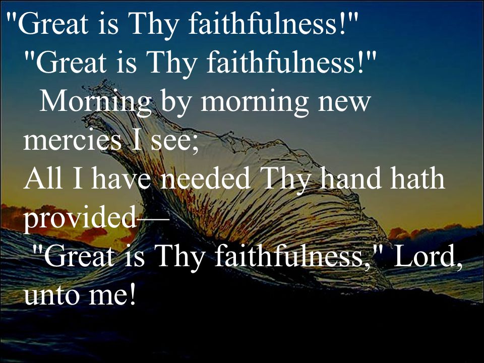 Great is Thy faithfulness! Great is Thy faithfulness! Morning by morning new mercies I see; All I have needed Thy hand hath provided— Great is Thy faithfulness, Lord, unto me!