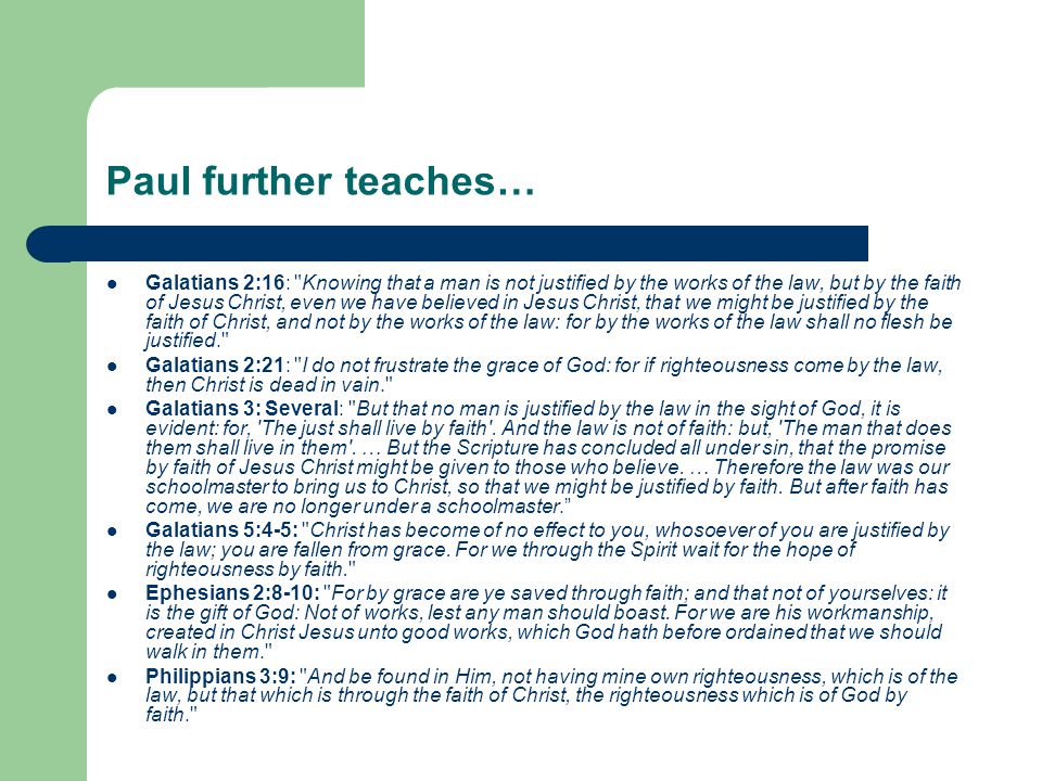 Paul further teaches… Galatians 2:16: Knowing that a man is not justified by the works of the law, but by the faith of Jesus Christ, even we have believed in Jesus Christ, that we might be justified by the faith of Christ, and not by the works of the law: for by the works of the law shall no flesh be justified. Galatians 2:21: I do not frustrate the grace of God: for if righteousness come by the law, then Christ is dead in vain. Galatians 3: Several: But that no man is justified by the law in the sight of God, it is evident: for, The just shall live by faith .