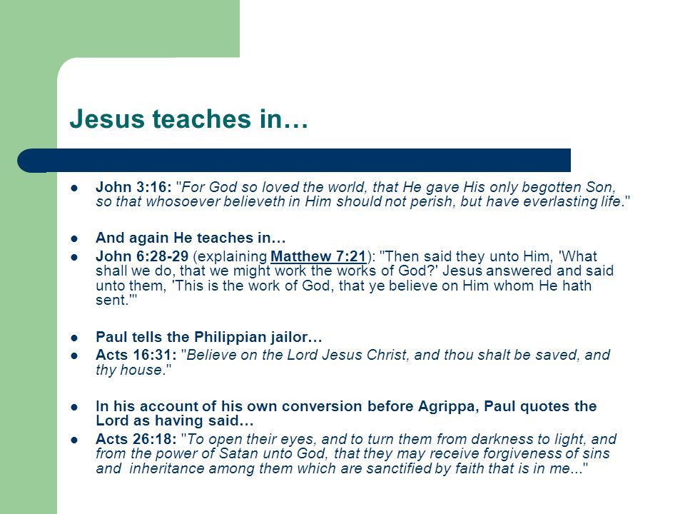 Jesus teaches in… John 3:16: For God so loved the world, that He gave His only begotten Son, so that whosoever believeth in Him should not perish, but have everlasting life. And again He teaches in… John 6:28-29 (explaining Matthew 7:21): Then said they unto Him, What shall we do, that we might work the works of God Jesus answered and said unto them, This is the work of God, that ye believe on Him whom He hath sent. Matthew 7:21 Paul tells the Philippian jailor… Acts 16:31: Believe on the Lord Jesus Christ, and thou shalt be saved, and thy house. In his account of his own conversion before Agrippa, Paul quotes the Lord as having said… Acts 26:18: To open their eyes, and to turn them from darkness to light, and from the power of Satan unto God, that they may receive forgiveness of sins and inheritance among them which are sanctified by faith that is in me...