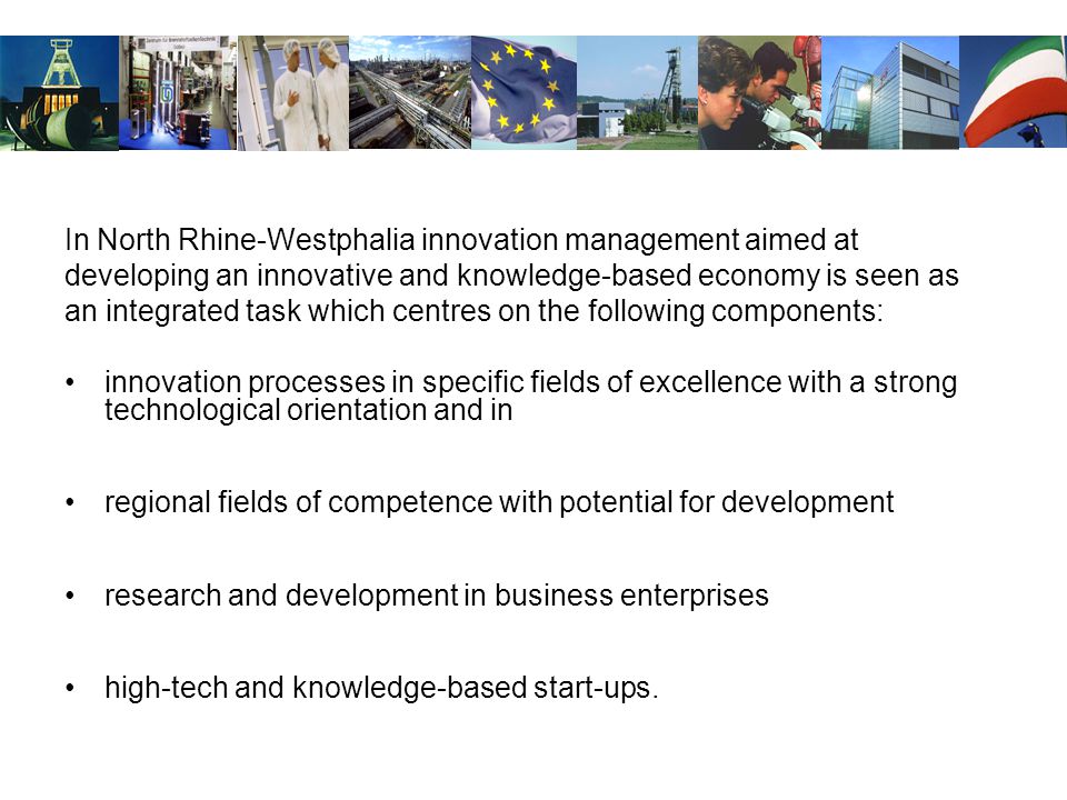 In North Rhine-Westphalia innovation management aimed at developing an innovative and knowledge-based economy is seen as an integrated task which centres on the following components: innovation processes in specific fields of excellence with a strong technological orientation and in regional fields of competence with potential for development research and development in business enterprises high-tech and knowledge-based start-ups.