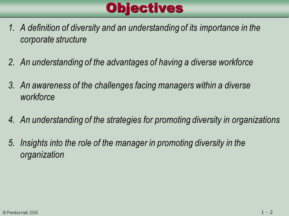 © Prentice Hall, ObjectivesObjectives 1.A definition of diversity and an understanding of its importance in the corporate structure 2.An understanding of the advantages of having a diverse workforce 3.An awareness of the challenges facing managers within a diverse workforce 4.An understanding of the strategies for promoting diversity in organizations 5.Insights into the role of the manager in promoting diversity in the organization
