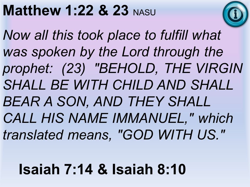 Matthew 1:22 & 23 NASU Now all this took place to fulfill what was spoken by the Lord through the prophet: (23) BEHOLD, THE VIRGIN SHALL BE WITH CHILD AND SHALL BEAR A SON, AND THEY SHALL CALL HIS NAME IMMANUEL, which translated means, GOD WITH US. Isaiah 7:14 & Isaiah 8:10