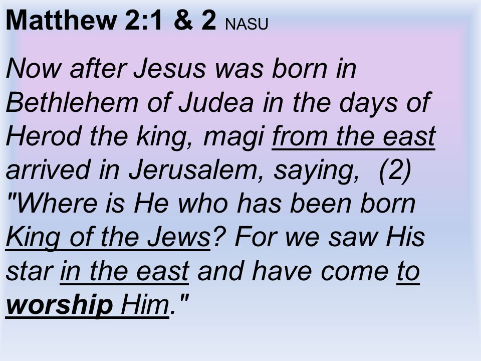 Matthew 2:1 & 2 NASU Now after Jesus was born in Bethlehem of Judea in the days of Herod the king, magi from the east arrived in Jerusalem, saying, (2) Where is He who has been born King of the Jews.