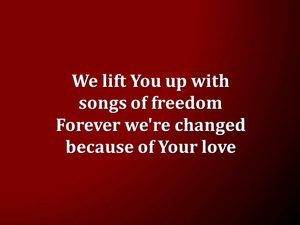 We lift You up with songs of freedom Forever we re changed because of Your love