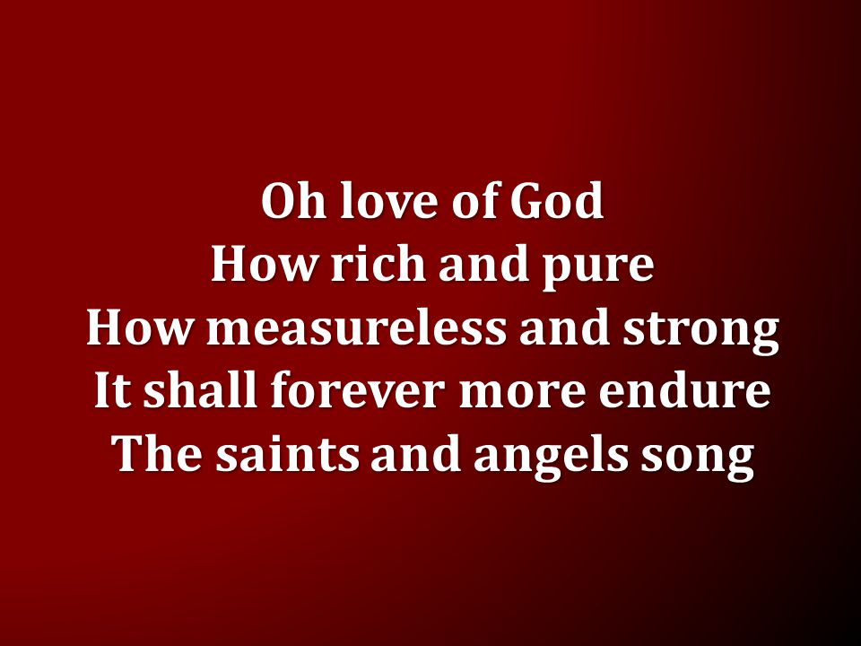 Oh love of God How rich and pure How measureless and strong It shall forever more endure The saints and angels song