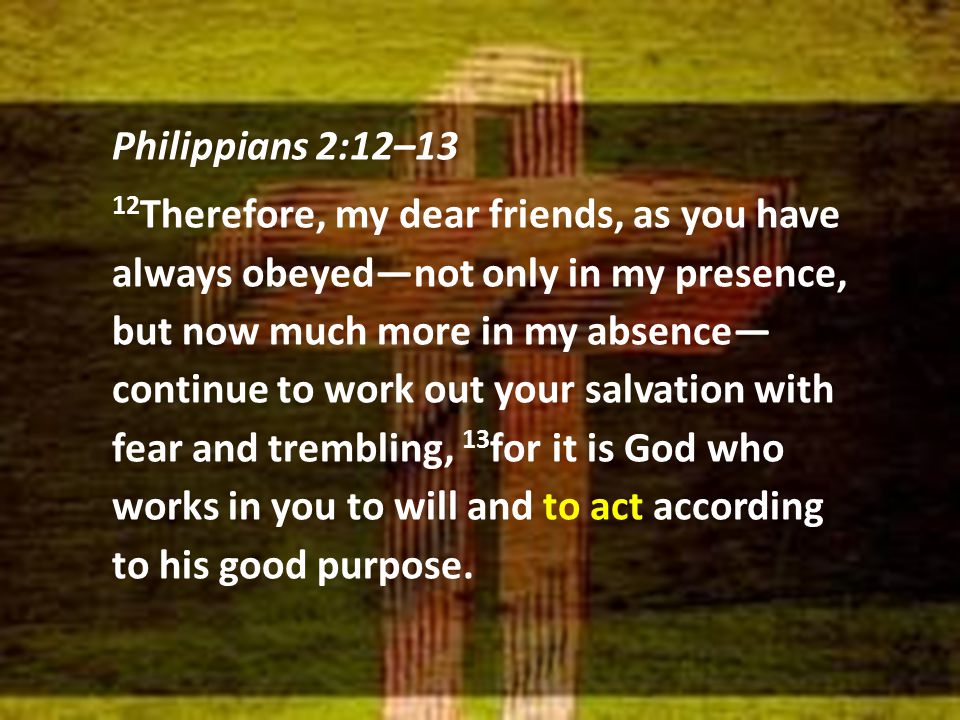 Philippians 2:12–13 12 Therefore, my dear friends, as you have always obeyed—not only in my presence, but now much more in my absence— continue to work out your salvation with fear and trembling, 13 for it is God who works in you to will and to act according to his good purpose.