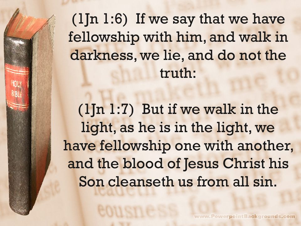 (1Jn 1:6) If we say that we have fellowship with him, and walk in darkness, we lie, and do not the truth: (1Jn 1:7) But if we walk in the light, as he is in the light, we have fellowship one with another, and the blood of Jesus Christ his Son cleanseth us from all sin.