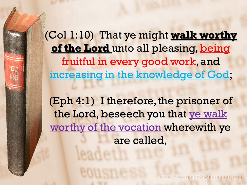 walk worthy of the Lord (Col 1:10) That ye might walk worthy of the Lord unto all pleasing, being fruitful in every good work, and increasing in the knowledge of God; (Eph 4:1) I therefore, the prisoner of the Lord, beseech you that ye walk worthy of the vocation wherewith ye are called,