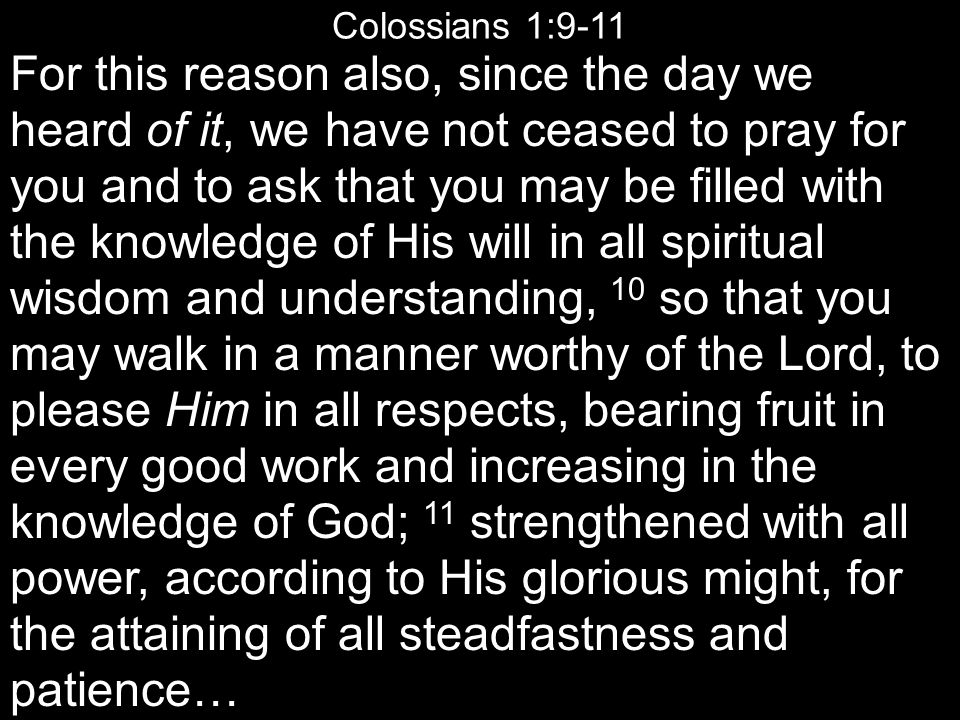 Colossians 1:9-11 For this reason also, since the day we heard of it, we have not ceased to pray for you and to ask that you may be filled with the knowledge of His will in all spiritual wisdom and understanding, 10 so that you may walk in a manner worthy of the Lord, to please Him in all respects, bearing fruit in every good work and increasing in the knowledge of God; 11 strengthened with all power, according to His glorious might, for the attaining of all steadfastness and patience…