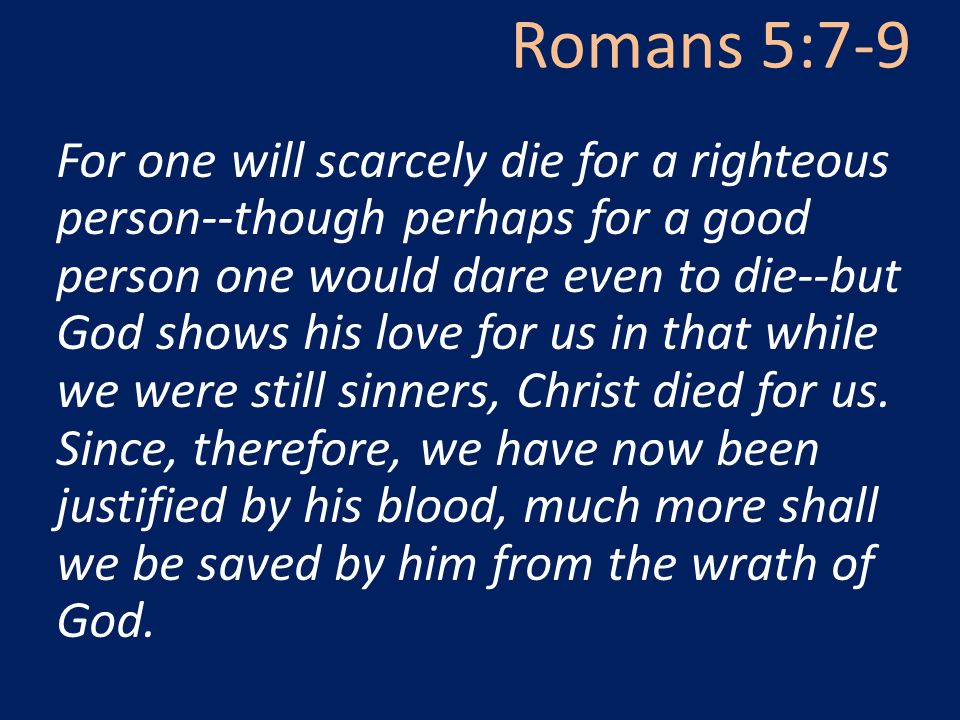 Romans 5:7-9 For one will scarcely die for a righteous person--though perhaps for a good person one would dare even to die--but God shows his love for us in that while we were still sinners, Christ died for us.