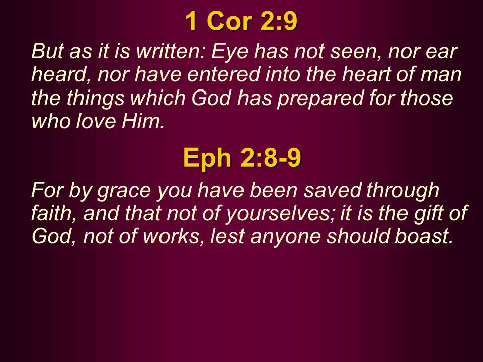 1 Cor 2:9 But as it is written: Eye has not seen, nor ear heard, nor have entered into the heart of man the things which God has prepared for those who love Him.