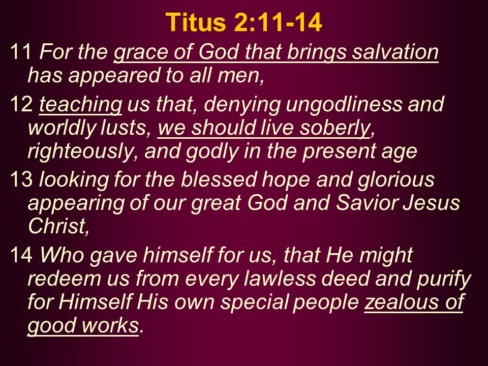 Titus 2: For the grace of God that brings salvation has appeared to all men, 12 teaching us that, denying ungodliness and worldly lusts, we should live soberly, righteously, and godly in the present age 13 looking for the blessed hope and glorious appearing of our great God and Savior Jesus Christ, 14 Who gave himself for us, that He might redeem us from every lawless deed and purify for Himself His own special people zealous of good works.