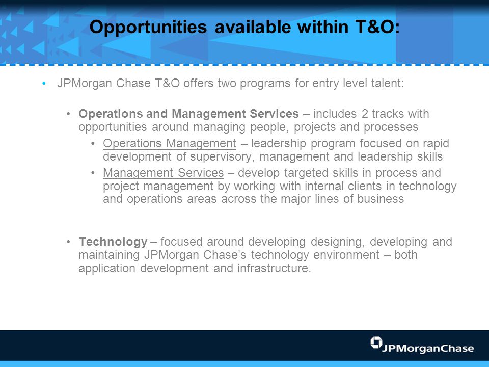 Opportunities available within T&O: JPMorgan Chase T&O offers two programs for entry level talent: Operations and Management Services – includes 2 tracks with opportunities around managing people, projects and processes Operations Management – leadership program focused on rapid development of supervisory, management and leadership skills Management Services – develop targeted skills in process and project management by working with internal clients in technology and operations areas across the major lines of business Technology – focused around developing designing, developing and maintaining JPMorgan Chase’s technology environment – both application development and infrastructure.