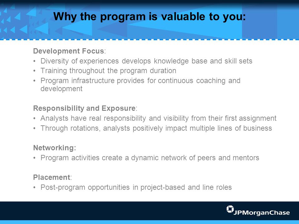 Why the program is valuable to you: Development Focus: Diversity of experiences develops knowledge base and skill sets Training throughout the program duration Program infrastructure provides for continuous coaching and development Responsibility and Exposure: Analysts have real responsibility and visibility from their first assignment Through rotations, analysts positively impact multiple lines of business Networking: Program activities create a dynamic network of peers and mentors Placement: Post-program opportunities in project-based and line roles