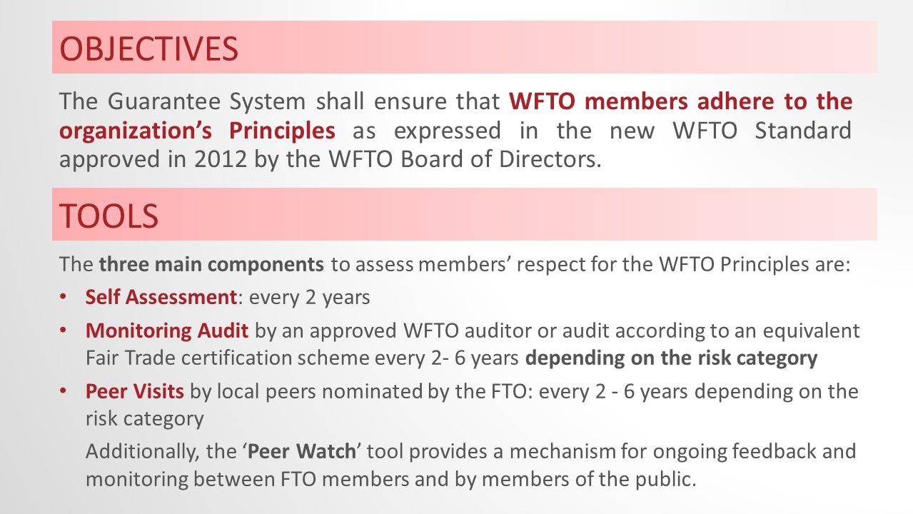 OBJECTIVES The Guarantee System shall ensure that WFTO members adhere to the organization’s Principles as expressed in the new WFTO Standard approved in 2012 by the WFTO Board of Directors.