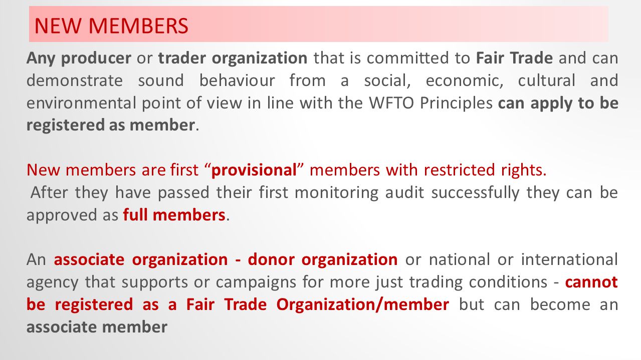 NEW MEMBERS Any producer or trader organization that is committed to Fair Trade and can demonstrate sound behaviour from a social, economic, cultural and environmental point of view in line with the WFTO Principles can apply to be registered as member.