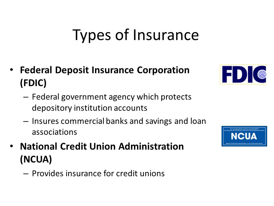Types of Insurance Federal Deposit Insurance Corporation (FDIC) – Federal government agency which protects depository institution accounts – Insures commercial banks and savings and loan associations National Credit Union Administration (NCUA) – Provides insurance for credit unions