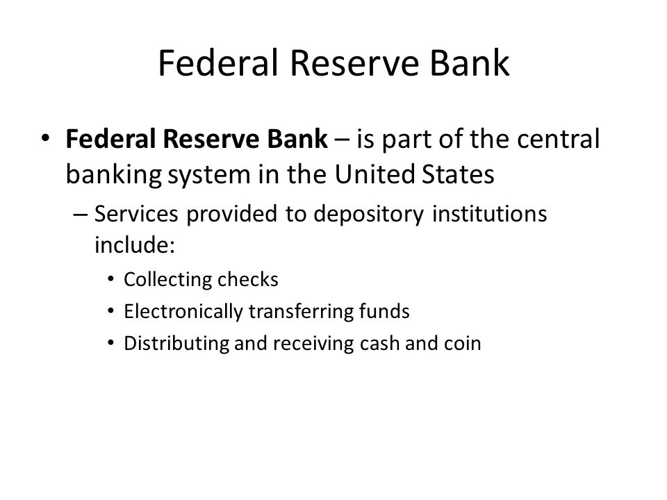 Federal Reserve Bank Federal Reserve Bank – is part of the central banking system in the United States – Services provided to depository institutions include: Collecting checks Electronically transferring funds Distributing and receiving cash and coin