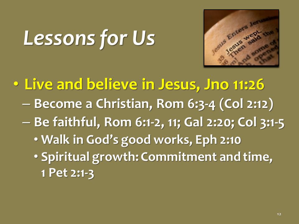 Lessons for Us Live and believe in Jesus, Jno 11:26 Live and believe in Jesus, Jno 11:26 – Become a Christian, Rom 6:3-4 (Col 2:12) – Be faithful, Rom 6:1-2, 11; Gal 2:20; Col 3:1-5 Walk in God’s good works, Eph 2:10 Walk in God’s good works, Eph 2:10 Spiritual growth: Commitment and time, 1 Pet 2:1-3 Spiritual growth: Commitment and time, 1 Pet 2:1-3 12