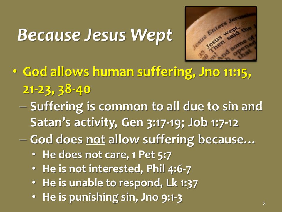 Because Jesus Wept God allows human suffering, Jno 11:15, 21-23, God allows human suffering, Jno 11:15, 21-23, – Suffering is common to all due to sin and Satan’s activity, Gen 3:17-19; Job 1:7-12 – God does not allow suffering because… He does not care, 1 Pet 5:7 He does not care, 1 Pet 5:7 He is not interested, Phil 4:6-7 He is not interested, Phil 4:6-7 He is unable to respond, Lk 1:37 He is unable to respond, Lk 1:37 He is punishing sin, Jno 9:1-3 He is punishing sin, Jno 9:1-3 5