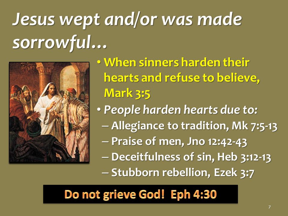 Jesus wept and/or was made sorrowful… When sinners harden their hearts and refuse to believe, Mark 3:5 When sinners harden their hearts and refuse to believe, Mark 3:5 People harden hearts due to: People harden hearts due to: – Allegiance to tradition, Mk 7:5-13 – Praise of men, Jno 12:42-43 – Deceitfulness of sin, Heb 3:12-13 – Stubborn rebellion, Ezek 3:7 7