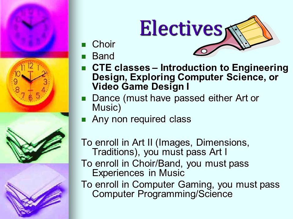 Electives Choir Choir Band Band CTE classes – Introduction to Engineering Design, Exploring Computer Science, or Video Game Design I CTE classes – Introduction to Engineering Design, Exploring Computer Science, or Video Game Design I Dance (must have passed either Art or Music) Dance (must have passed either Art or Music) Any non required class Any non required class To enroll in Art II (Images, Dimensions, Traditions), you must pass Art I To enroll in Choir/Band, you must pass Experiences in Music To enroll in Computer Gaming, you must pass Computer Programming/Science