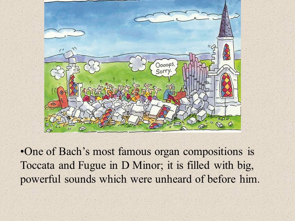One of Bach’s most famous organ compositions is Toccata and Fugue in D Minor; it is filled with big, powerful sounds which were unheard of before him.