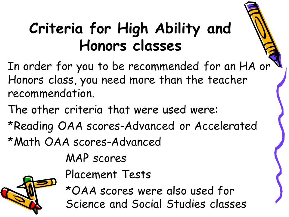 Criteria for High Ability and Honors classes In order for you to be recommended for an HA or Honors class, you need more than the teacher recommendation.