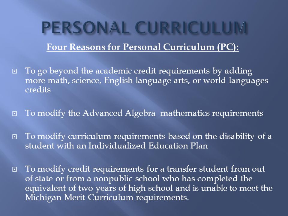 Four Reasons for Personal Curriculum (PC):  To go beyond the academic credit requirements by adding more math, science, English language arts, or world languages credits  To modify the Advanced Algebra mathematics requirements  To modify curriculum requirements based on the disability of a student with an Individualized Education Plan  To modify credit requirements for a transfer student from out of state or from a nonpublic school who has completed the equivalent of two years of high school and is unable to meet the Michigan Merit Curriculum requirements.