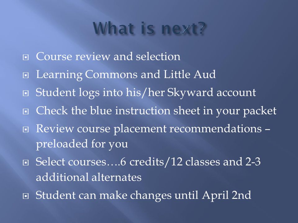  Course review and selection  Learning Commons and Little Aud  Student logs into his/her Skyward account  Check the blue instruction sheet in your packet  Review course placement recommendations – preloaded for you  Select courses….6 credits/12 classes and 2-3 additional alternates  Student can make changes until April 2nd