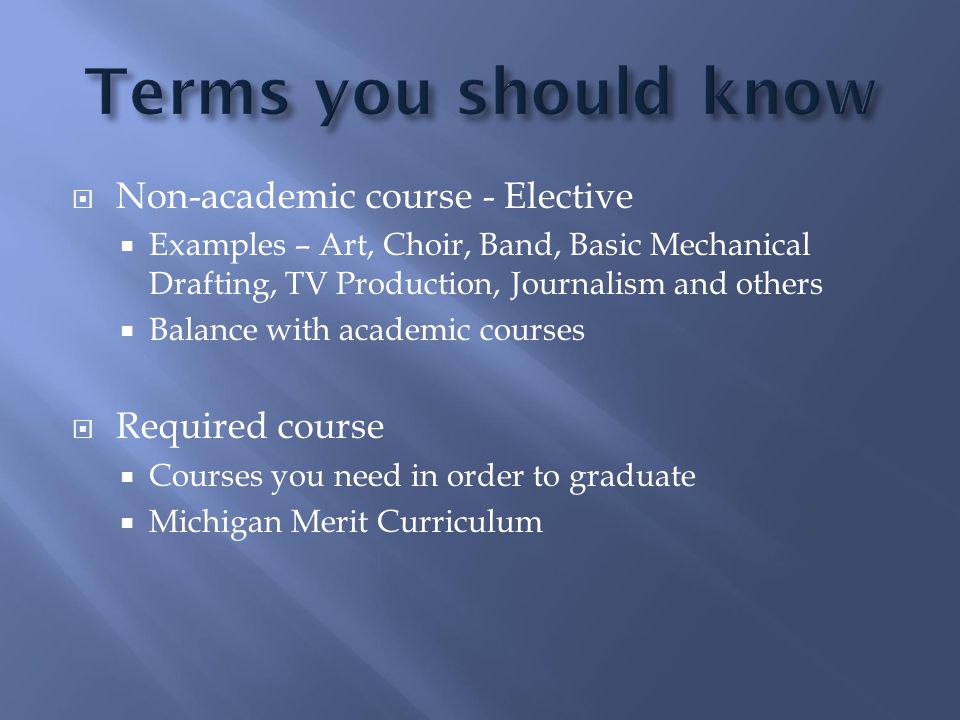  Non-academic course - Elective  Examples – Art, Choir, Band, Basic Mechanical Drafting, TV Production, Journalism and others  Balance with academic courses  Required course  Courses you need in order to graduate  Michigan Merit Curriculum
