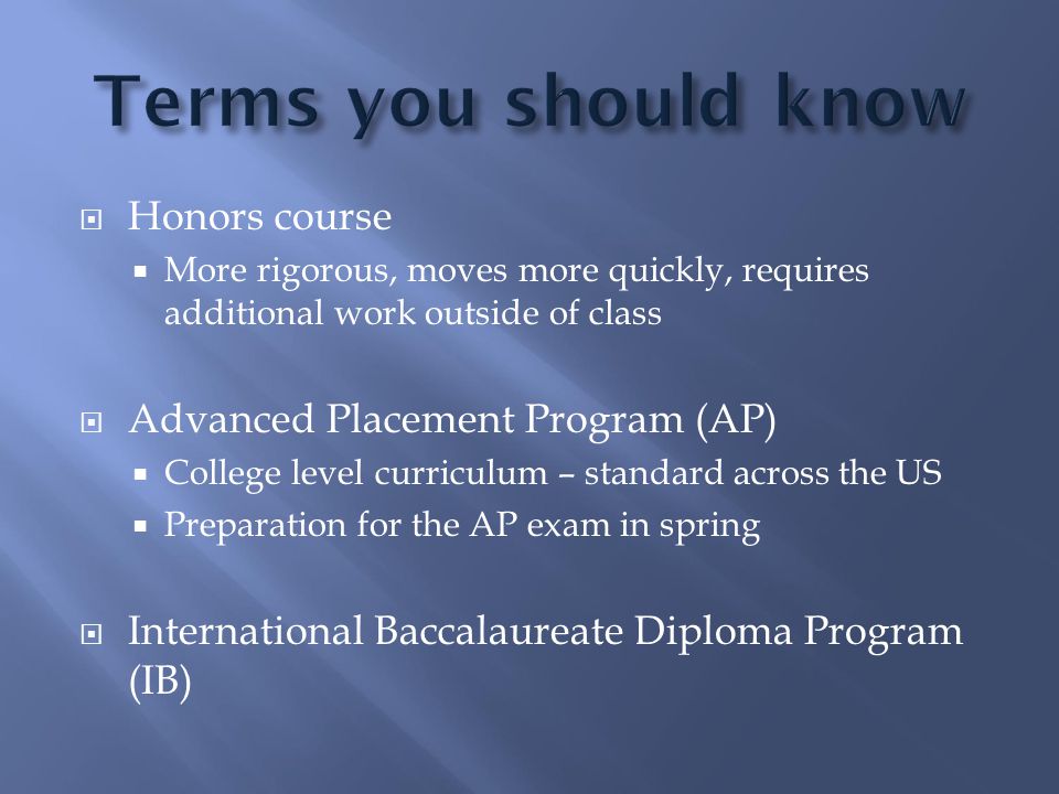  Honors course  More rigorous, moves more quickly, requires additional work outside of class  Advanced Placement Program (AP)  College level curriculum – standard across the US  Preparation for the AP exam in spring  International Baccalaureate Diploma Program (IB)