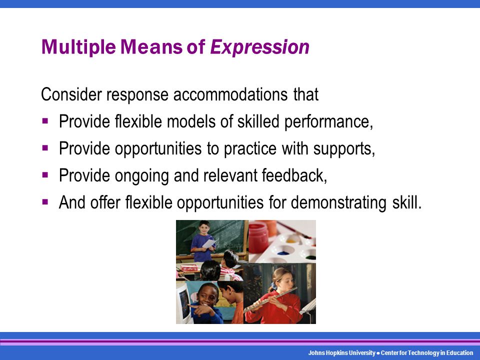 Johns Hopkins University Center for Technology in Education Multiple Means of Expression Consider response accommodations that  Provide flexible models of skilled performance,  Provide opportunities to practice with supports,  Provide ongoing and relevant feedback,  And offer flexible opportunities for demonstrating skill.
