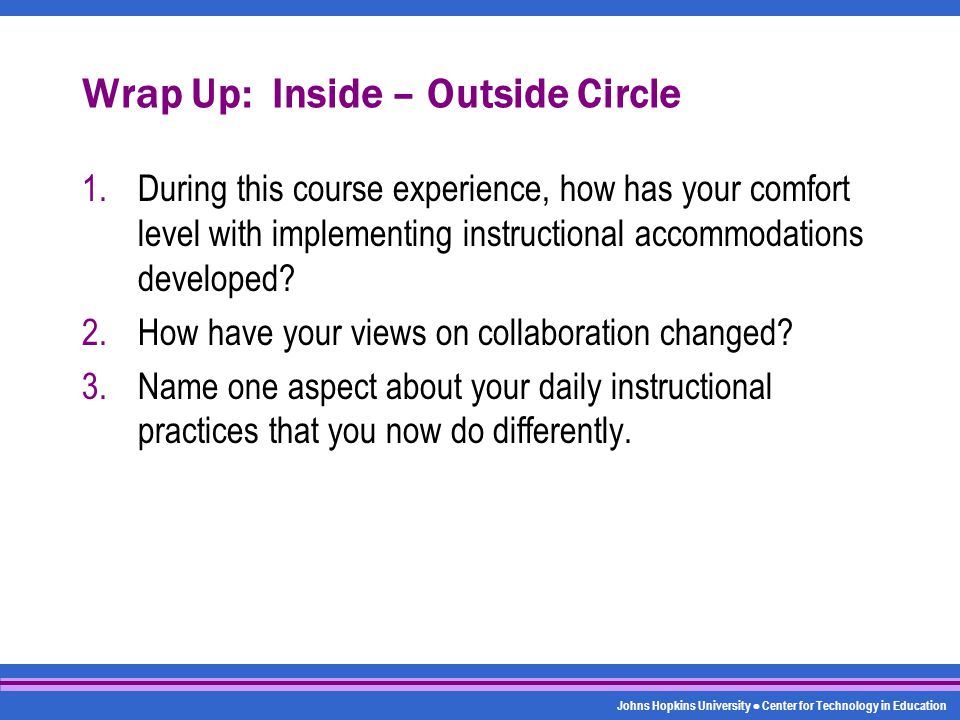 Johns Hopkins University Center for Technology in Education Wrap Up: Inside – Outside Circle 1.During this course experience, how has your comfort level with implementing instructional accommodations developed.