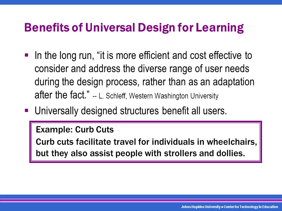Johns Hopkins University Center for Technology in Education Benefits of Universal Design for Learning  In the long run, it is more efficient and cost effective to consider and address the diverse range of user needs during the design process, rather than as an adaptation after the fact. -- L.